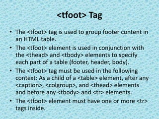 <tfoot> Tag
• The <tfoot> tag is used to group footer content in
an HTML table.
• The <tfoot> element is used in conjunction with
the <thead> and <tbody> elements to specify
each part of a table (footer, header, body).
• The <tfoot> tag must be used in the following
context: As a child of a <table> element, after any
<caption>, <colgroup>, and <thead> elements
and before any <tbody> and <tr> elements.
• The <tfoot> element must have one or more <tr>
tags inside.
 