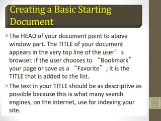 Creating a Basic Starting
Document
The HEAD of your document point to above
window part. The TITLE of your document
appears in the very top line of the user’s
browser. If the user chooses to “Bookmark”
your page or save as a “Favorite”; it is the
TITLE that is added to the list.
The text in your TITLE should be as descriptive as
possible because this is what many search
engines, on the internet, use for indexing your
site.
25
 