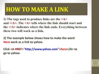 HOW TO MAKE A LINK
1) The tags used to produce links are the <A>
and </A>. The <A> tells where the link should start and
the </A> indicates where the link ends. Everything between
these two will work as a link.
2) The example below shows how to make the word
Here work as a link to yahoo.
Click <A HREF="http://www.yahoo.com">here</A> to
go to yahoo.
64
 