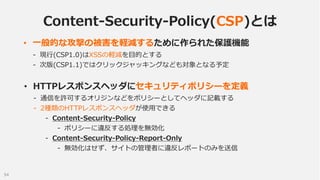 Content-Security-Policy(CSP)とは
• 一般的な攻撃の被害を軽減するために作られた保護機能
- 現行(CSP1.0)はXSSの軽減を目的とする
- 次版(CSP1.1)ではクリックジャッキングなども対象となる予定

•...