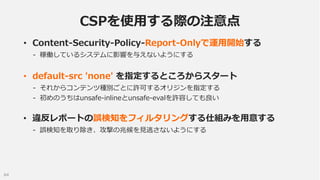 CSPを使用する際の注意点
• Content-Security-Policy-Report-Onlyで運用開始する
- 稼働しているシステムに影響を与えないようにする

• default-src 'none' を指定するところからスタート
...