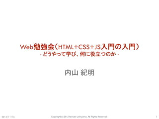 Web勉強会（HTML+CSS+JS入門の入門）
                 - どうやって学び、何に役立つのか -


                                内山 紀明




2012/11/16         Copyright(c) 2012 Noriaki Uchiyama. All Rights Reserved.   1
 