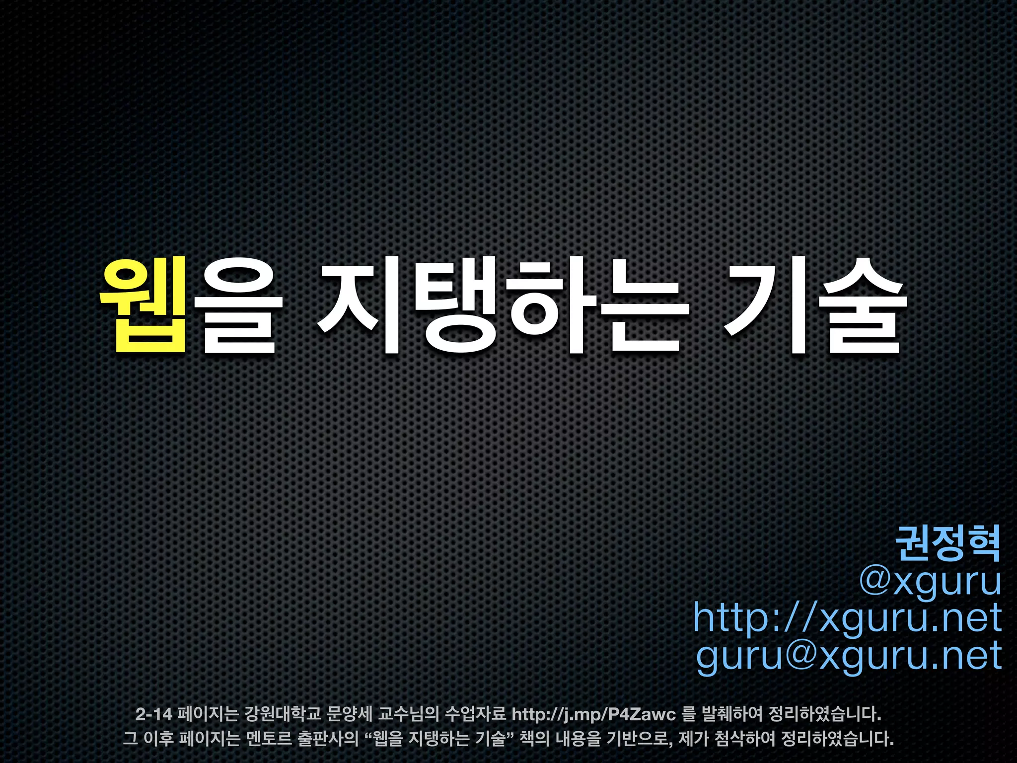 웹을 지탱하는 기술
                                                         권정혁
                                                        @xguru
                                               http://xguru.net
                                               guru@xguru.net
 2-14 페이지는 강원대학교 문양세 교수님의 수업자료 http://j.mp/P4Zawc 를 발췌하여 정리하였습니다.
그 이후 페이지는 멘토르 출판사의 “웹을 지탱하는 기술” 책의 내용을 기반으로, 제가 첨삭하여 정리하였습니다.
 