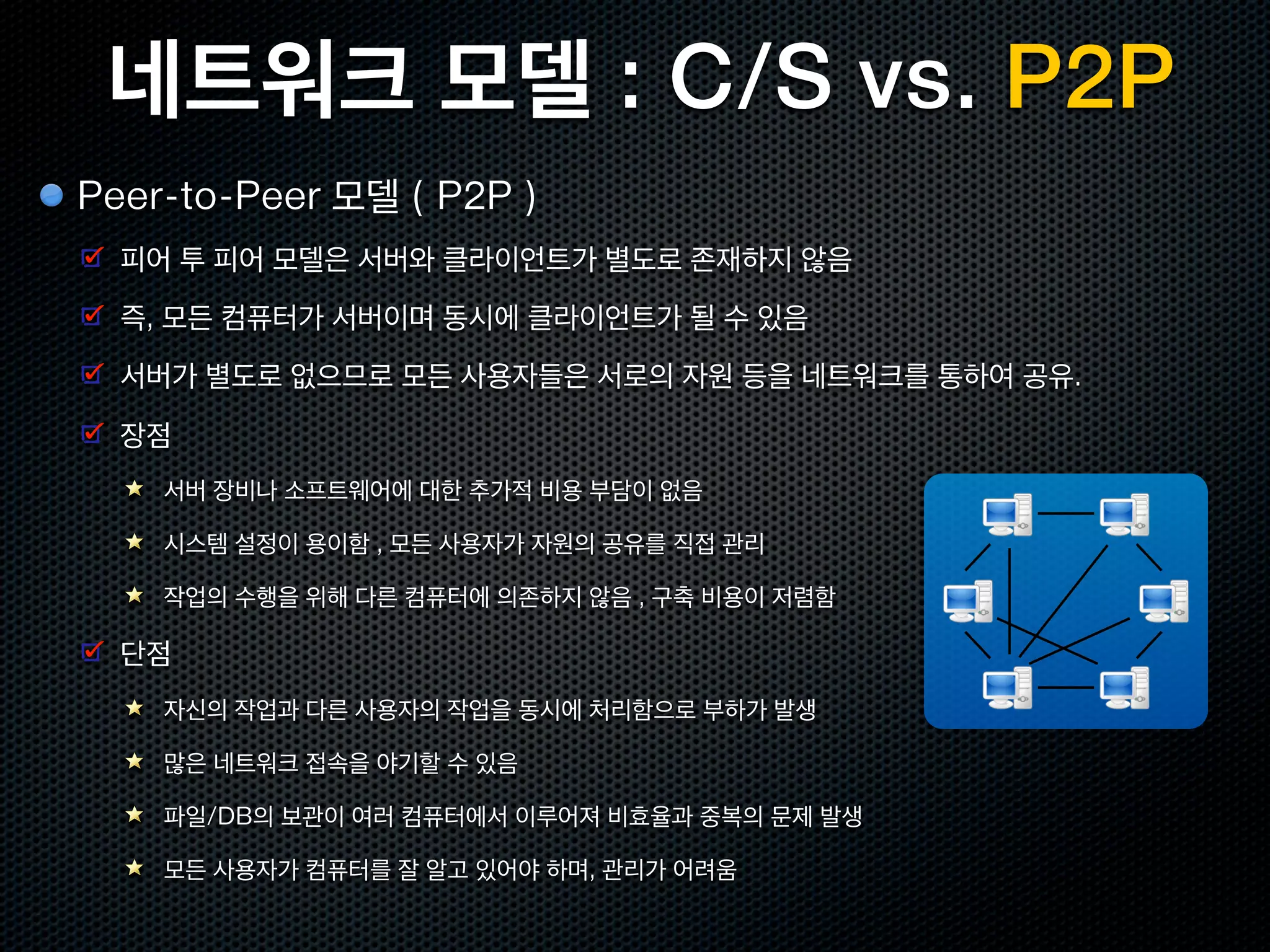 네트워크 모델 : C/S vs. P2P
Peer-to-Peer 모델 ( P2P )
  피어 투 피어 모델은 서버와 클라이언트가 별도로 존재하지 않음
  즉, 모든 컴퓨터가 서버이며 동시에 클라이언트가 될 수 있음
  서버가 별도로 없으므로 모든 사용자들은 서로의 자원 등을 네트워크를 통하여 공유.

  장점
    서버 장비나 소프트웨어에 대한 추가적 비용 부담이 없음

    시스템 설정이 용이함 , 모든 사용자가 자원의 공유를 직접 관리

    작업의 수행을 위해 다른 컴퓨터에 의존하지 않음 , 구축 비용이 저렴함

  단점
    자신의 작업과 다른 사용자의 작업을 동시에 처리함으로 부하가 발생

    많은 네트워크 접속을 야기할 수 있음

    파일/DB의 보관이 여러 컴퓨터에서 이루어져 비효율과 중복의 문제 발생

    모든 사용자가 컴퓨터를 잘 알고 있어야 하며, 관리가 어려움
 