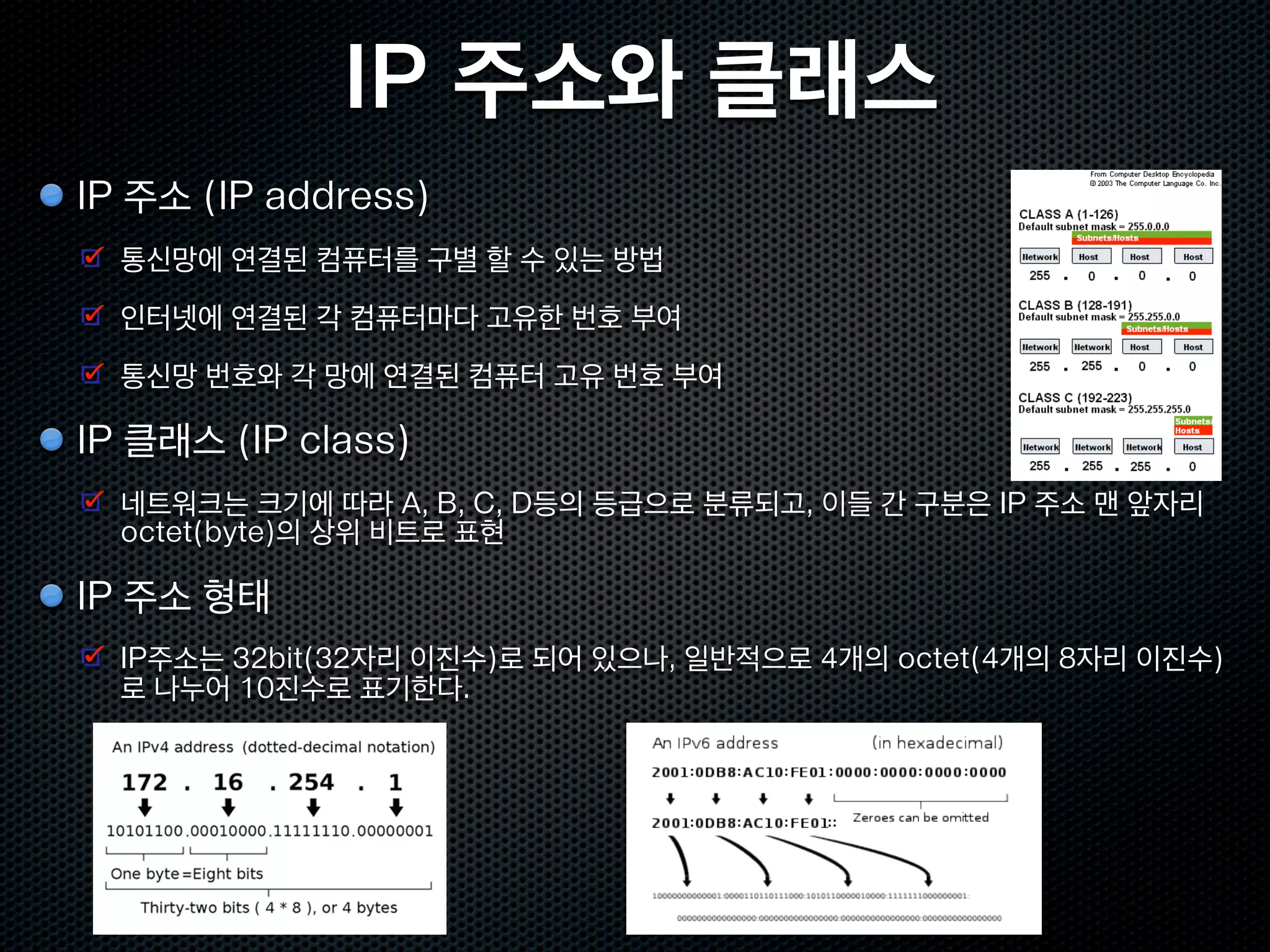 IP 주소와 클래스
IP 주소 (IP address)
  통신망에 연결된 컴퓨터를 구별 할 수 있는 방법
  인터넷에 연결된 각 컴퓨터마다 고유한 번호 부여
  통신망 번호와 각 망에 연결된 컴퓨터 고유 번호 부여

IP 클래스 (IP class)
  네트워크는 크기에 따라 A, B, C, D등의 등급으로 분류되고, 이들 간 구분은 IP 주소 맨 앞자리
  octet(byte)의 상위 비트로 표현

IP 주소 형태
  IP주소는 32bit(32자리 이진수)로 되어 있으나, 일반적으로 4개의 octet(4개의 8자리 이진수)
  로 나누어 10진수로 표기한다.
 
