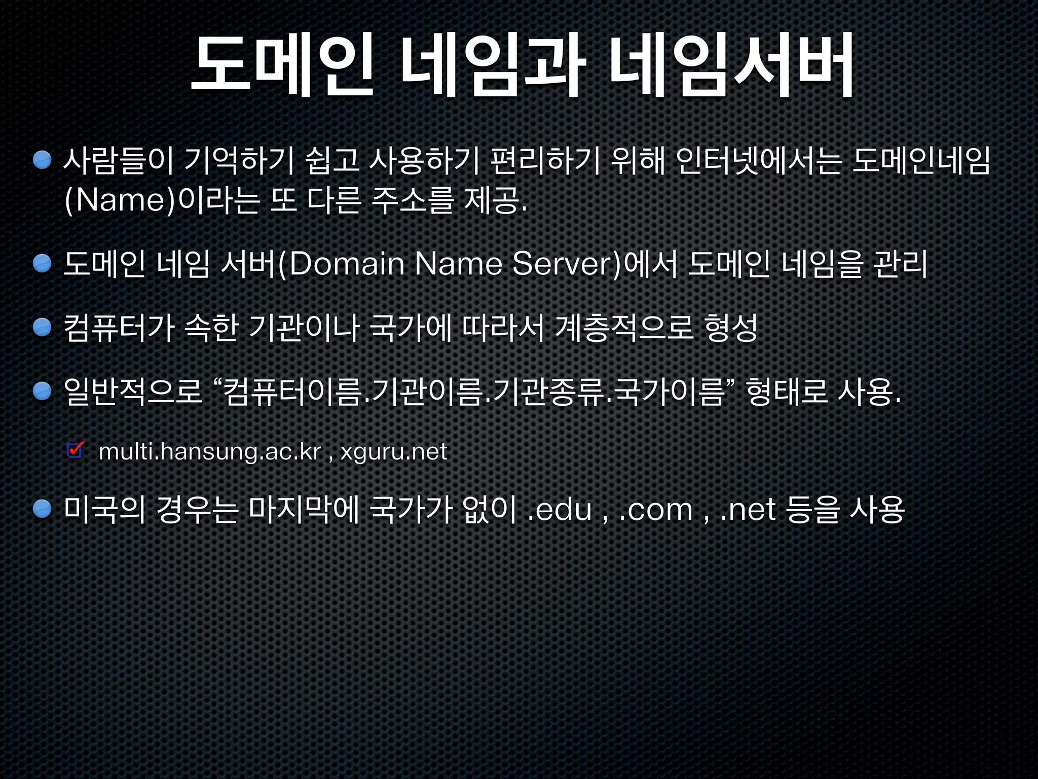 도메인 네임과 네임서버
사람들이 기억하기 쉽고 사용하기 편리하기 위해 인터넷에서는 도메인네임
(Name)이라는 또 다른 주소를 제공.
도메인 네임 서버(Domain Name Server)에서 도메인 네임을 관리
컴퓨터가 속한 기관이나 국가에 따라서 계층적으로 형성
일반적으로 “컴퓨터이름.기관이름.기관종류.국가이름” 형태로 사용.
 multi.hansung.ac.kr , xguru.net

미국의 경우는 마지막에 국가가 없이 .edu , .com , .net 등을 사용
 
