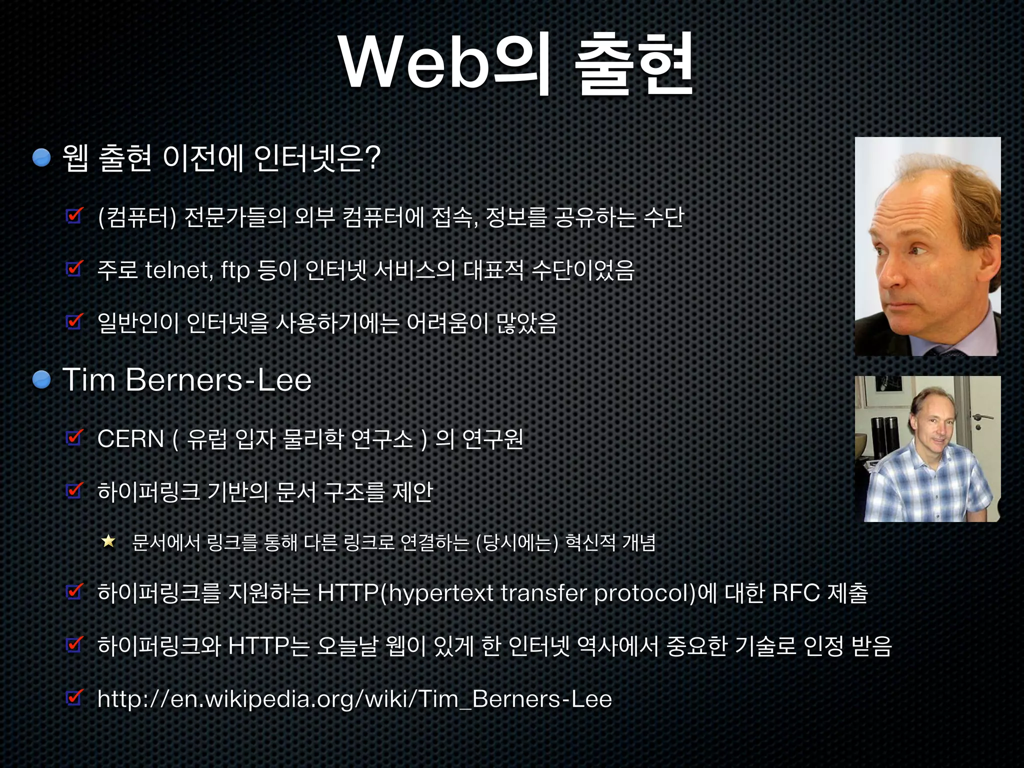Web의 출현
웹 출현 이전에 인터넷은?
  (컴퓨터) 전문가들의 외부 컴퓨터에 접속, 정보를 공유하는 수단

  주로 telnet, ftp 등이 인터넷 서비스의 대표적 수단이었음

  일반인이 인터넷을 사용하기에는 어려움이 많았음

Tim Berners-Lee
  CERN ( 유럽 입자 물리학 연구소 ) 의 연구원

  하이퍼링크 기반의 문서 구조를 제안

    문서에서 링크를 통해 다른 링크로 연결하는 (당시에는) 혁신적 개념

  하이퍼링크를 지원하는 HTTP(hypertext transfer protocol)에 대한 RFC 제출

  하이퍼링크와 HTTP는 오늘날 웹이 있게 한 인터넷 역사에서 중요한 기술로 인정 받음

  http://en.wikipedia.org/wiki/Tim_Berners-Lee
 