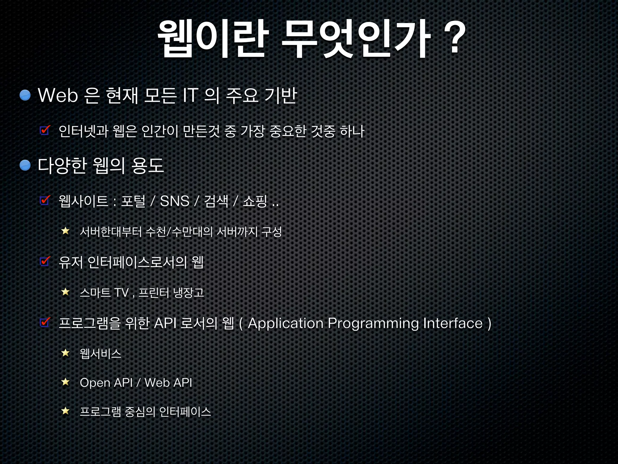 웹이란 무엇인가 ?
Web 은 현재 모든 IT 의 주요 기반
 인터넷과 웹은 인간이 만든것 중 가장 중요한 것중 하나

다양한 웹의 용도
 웹사이트 : 포털 / SNS / 검색 / 쇼핑 ..

   서버한대부터 수천/수만대의 서버까지 구성

 유저 인터페이스로서의 웹

   스마트 TV , 프린터 냉장고

 프로그램을 위한 API 로서의 웹 ( Application Programming Interface )

   웹서비스

   Open API / Web API

   프로그램 중심의 인터페이스
 