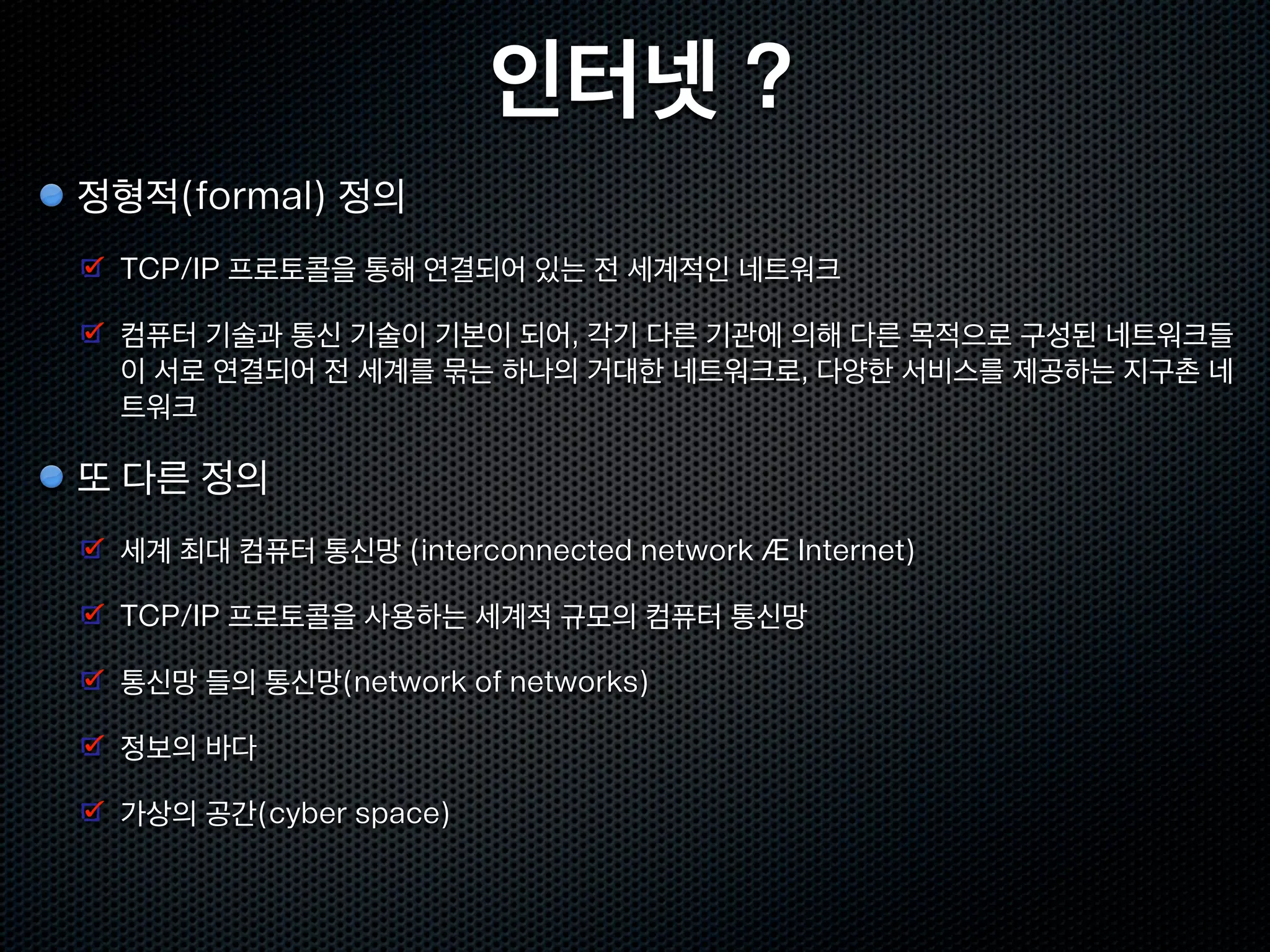 인터넷 ?
정형적(formal) 정의
 TCP/IP 프로토콜을 통해 연결되어 있는 전 세계적인 네트워크

 컴퓨터 기술과 통신 기술이 기본이 되어, 각기 다른 기관에 의해 다른 목적으로 구성된 네트워크들
 이 서로 연결되어 전 세계를 묶는 하나의 거대한 네트워크로, 다양한 서비스를 제공하는 지구촌 네
 트워크

또 다른 정의
 세계 최대 컴퓨터 통신망 (interconnected network Æ Internet)

 TCP/IP 프로토콜을 사용하는 세계적 규모의 컴퓨터 통신망

 통신망 들의 통신망(network of networks)

 정보의 바다

 가상의 공간(cyber space)
 