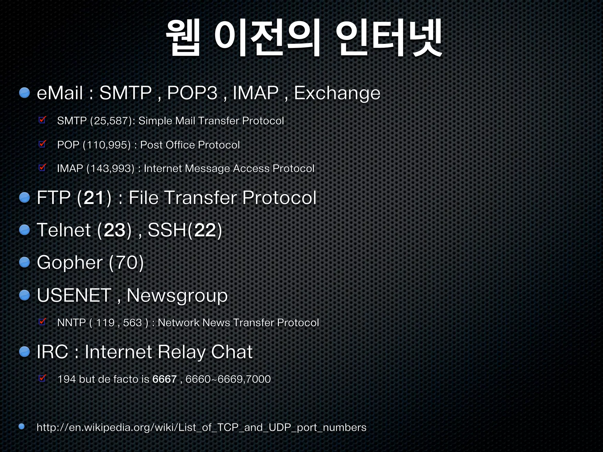 웹 이전의 인터넷
eMail : SMTP , POP3 , IMAP , Exchange
   SMTP (25,587): Simple Mail Transfer Protocol

   POP (110,995) : Post Office Protocol

   IMAP (143,993) : Internet Message Access Protocol


FTP (21) : File Transfer Protocol
Telnet (23) , SSH(22)
Gopher (70)
USENET , Newsgroup
   NNTP ( 119 , 563 ) : Network News Transfer Protocol


IRC : Internet Relay Chat
   194 but de facto is 6667 , 6660~6669,7000



http://en.wikipedia.org/wiki/List_of_TCP_and_UDP_port_numbers
 