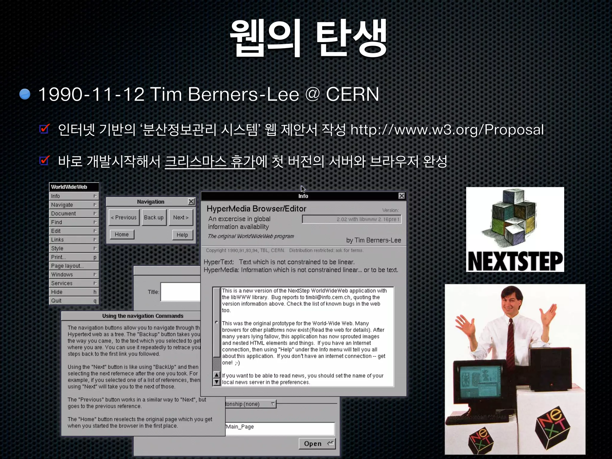 웹의 탄생
1990-11-12 Tim Berners-Lee @ CERN
  인터넷 기반의 ‘분산정보관리 시스템’ 웹 제안서 작성 http://www.w3.org/Proposal

  바로 개발시작해서 크리스마스 휴가에 첫 버전의 서버와 브라우저 완성
 