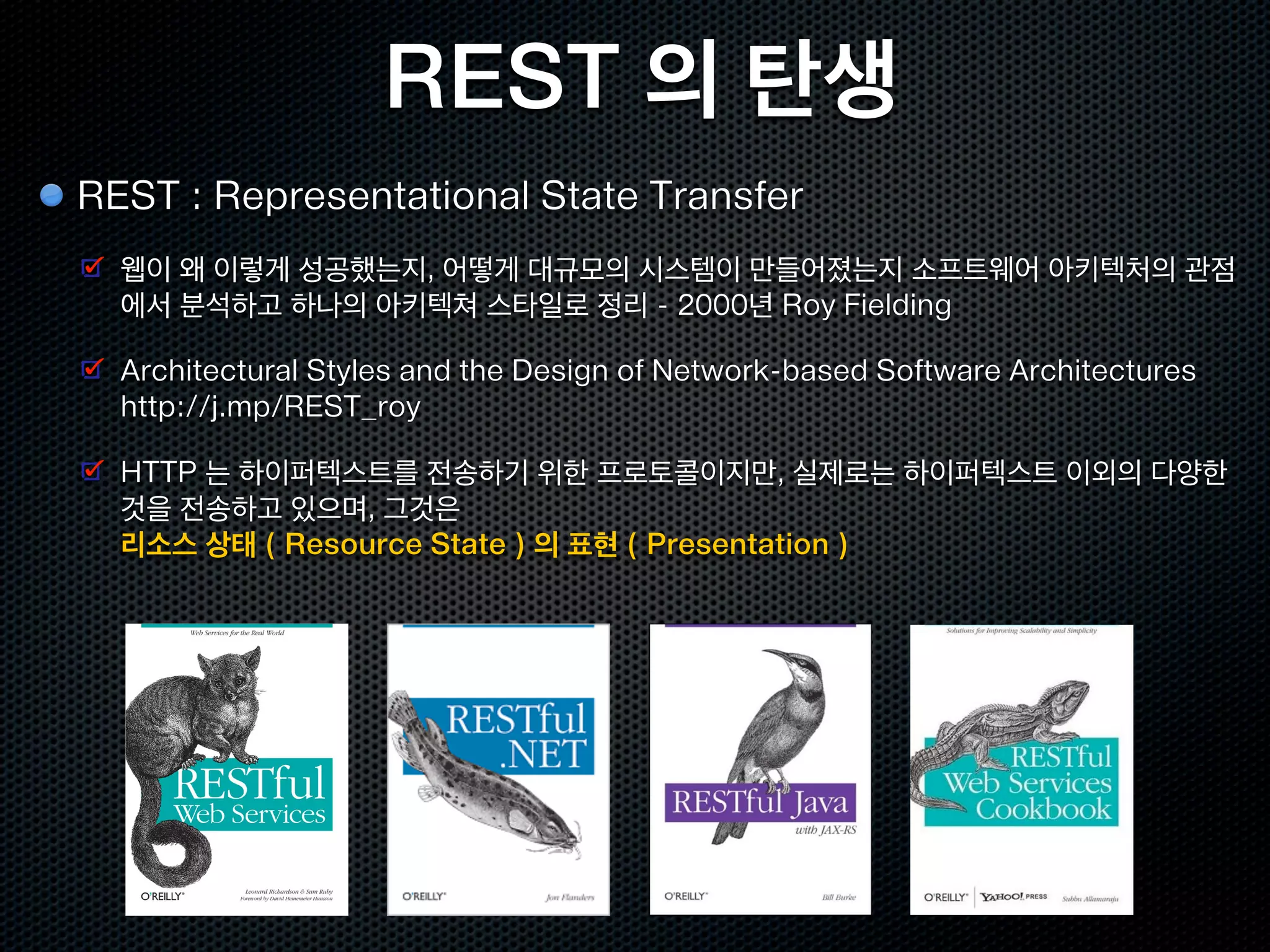 REST 의 탄생
REST : Representational State Transfer
  웹이 왜 이렇게 성공했는지, 어떻게 대규모의 시스템이 만들어졌는지 소프트웨어 아키텍처의 관점
  에서 분석하고 하나의 아키텍쳐 스타일로 정리 - 2000년 Roy Fielding

  Architectural Styles and the Design of Network-based Software Architectures
  http://j.mp/REST_roy

  HTTP 는 하이퍼텍스트를 전송하기 위한 프로토콜이지만, 실제로는 하이퍼텍스트 이외의 다양한
  것을 전송하고 있으며, 그것은
  리소스 상태 ( Resource State ) 의 표현 ( Presentation )
 