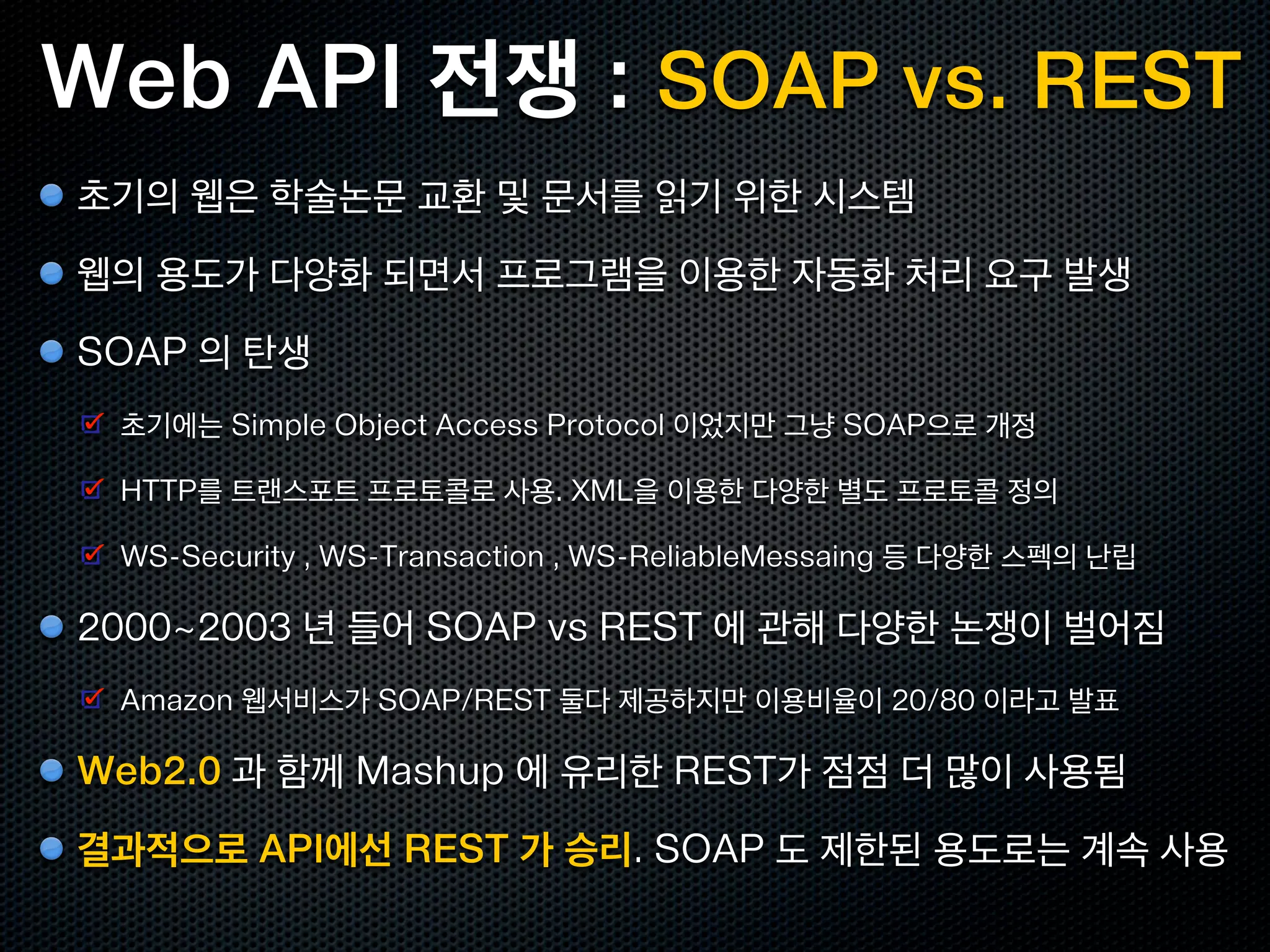 Web API 전쟁 : SOAP vs. REST
초기의 웹은 학술논문 교환 및 문서를 읽기 위한 시스템
웹의 용도가 다양화 되면서 프로그램을 이용한 자동화 처리 요구 발생
SOAP 의 탄생
 초기에는 Simple Object Access Protocol 이었지만 그냥 SOAP으로 개정

 HTTP를 트랜스포트 프로토콜로 사용. XML을 이용한 다양한 별도 프로토콜 정의

 WS-Security , WS-Transaction , WS-ReliableMessaing 등 다양한 스펙의 난립

2000~2003 년 들어 SOAP vs REST 에 관해 다양한 논쟁이 벌어짐
 Amazon 웹서비스가 SOAP/REST 둘다 제공하지만 이용비율이 20/80 이라고 발표

Web2.0 과 함께 Mashup 에 유리한 REST가 점점 더 많이 사용됨
결과적으로 API에선 REST 가 승리. SOAP 도 제한된 용도로는 계속 사용
 