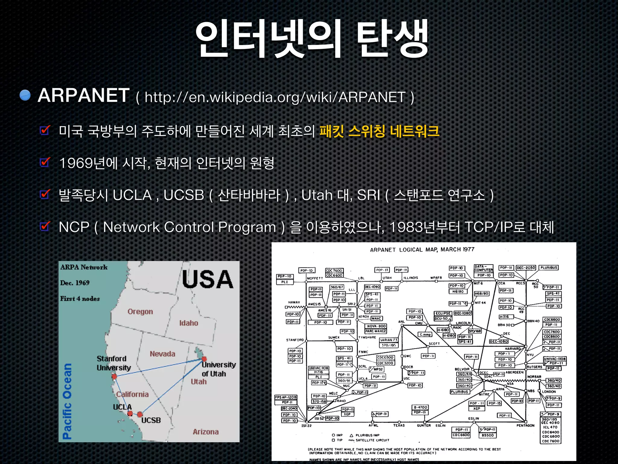 인터넷의 탄생
ARPANET ( http://en.wikipedia.org/wiki/ARPANET )
  미국 국방부의 주도하에 만들어진 세계 최초의 패킷 스위칭 네트워크

  1969년에 시작, 현재의 인터넷의 원형

  발족당시 UCLA , UCSB ( 산타바바라 ) , Utah 대, SRI ( 스탠포드 연구소 )

  NCP ( Network Control Program ) 을 이용하였으나, 1983년부터 TCP/IP로 대체
 