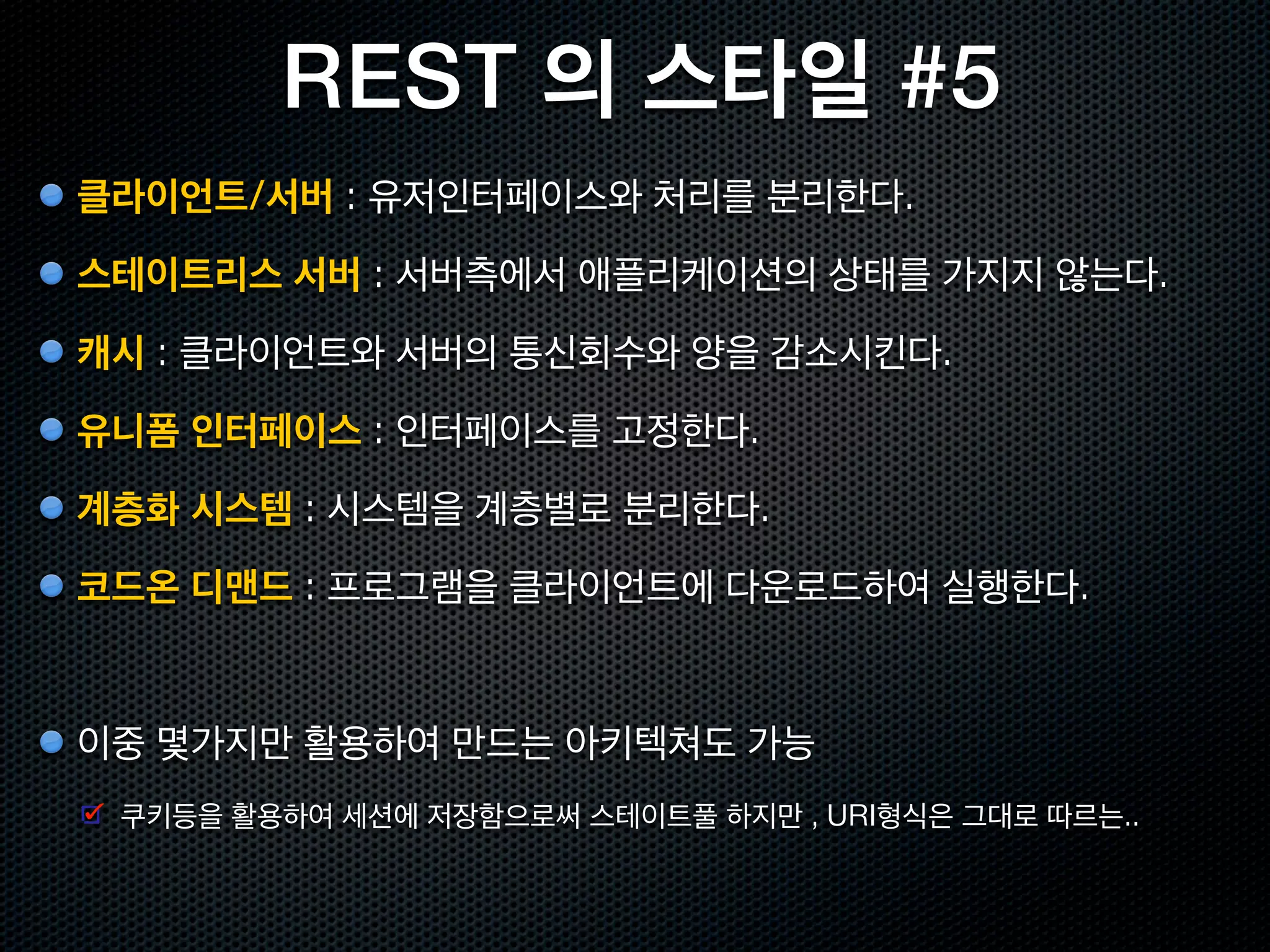 REST 의 스타일 #2
캐시                 Client Cache Stateless Server, C$SS
                                                               클라이언트             스테이트리스
                                                                 ($)               서버

 한번 가져온 리소스를 클라이언트측에서 재사용                                                       캐시에 필요한 정보를
                                                               클라이언트            클라이언트에게 전달
                                                                 ($)
 통신량을 줄여서 처리시간 축소. 신뢰성 떨어질 가능성
                                                             같은 요청의 결과를 재이용




유니폼 인터페이스     Uniform Client Cache Stateless Server, UC$SS
                                                                                 스테이트리스
                                                               클라이언트
                                                                                   서버
 URI로 지정된 리소스에 대한 조작을 통일된 인터페이스로 수행
                                                                                 스테이트리스
 HTTP 1.1 은 8개의 메소드만 있음                                        클라이언트
                                                                                   서버

                                                                              모든서버가 같은 인터페이스
 아키텍처가 간결하고, 클라이언트 / 서버 구현의 중립성이 향상                                               를 채용한다.
 