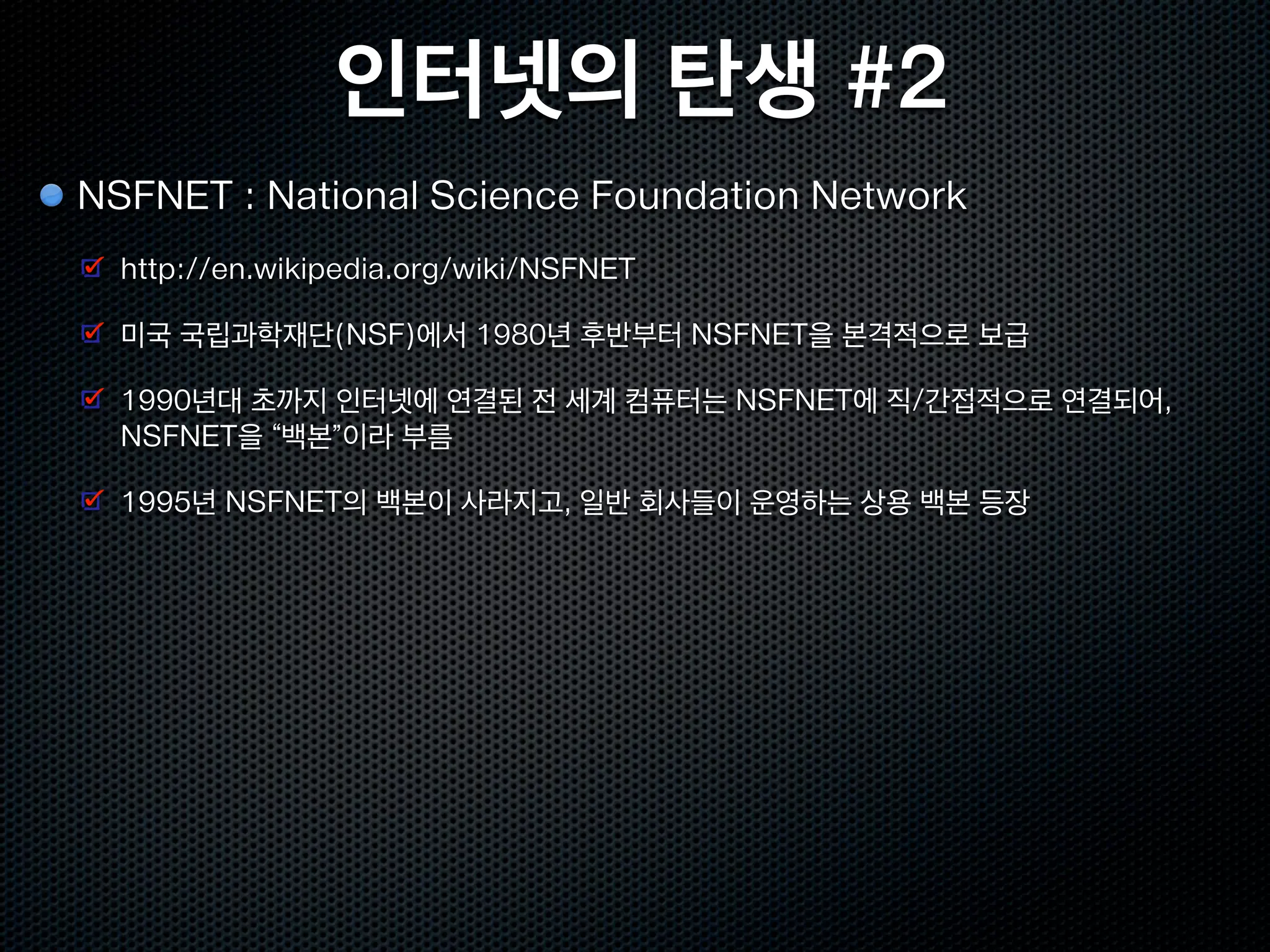 인터넷의 탄생 #2
NSFNET : National Science Foundation Network
  http://en.wikipedia.org/wiki/NSFNET

  미국 국립과학재단(NSF)에서 1980년 후반부터 NSFNET을 본격적으로 보급

  1990년대 초까지 인터넷에 연결된 전 세계 컴퓨터는 NSFNET에 직/간접적으로 연결되어,
  NSFNET을 “백본”이라 부름

  1995년 NSFNET의 백본이 사라지고, 일반 회사들이 운영하는 상용 백본 등장
 