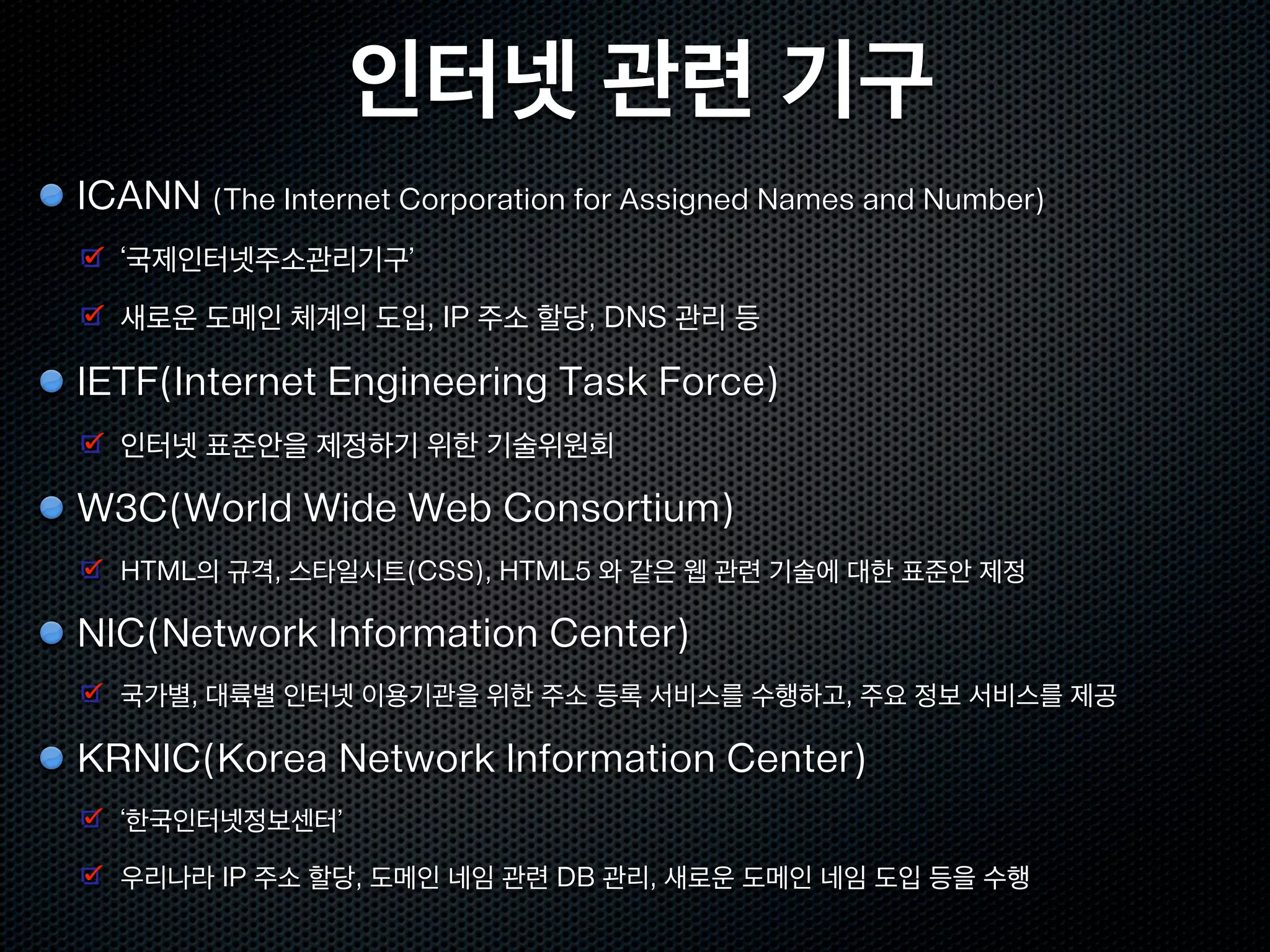 인터넷 관련 기구
ICANN (The Internet Corporation for Assigned Names and Number)
  ‘국제인터넷주소관리기구’
  새로운 도메인 체계의 도입, IP 주소 할당, DNS 관리 등

IETF(Internet Engineering Task Force)
  인터넷 표준안을 제정하기 위한 기술위원회

W3C(World Wide Web Consortium)
  HTML의 규격, 스타일시트(CSS), HTML5 와 같은 웹 관련 기술에 대한 표준안 제정

NIC(Network Information Center)
  국가별, 대륙별 인터넷 이용기관을 위한 주소 등록 서비스를 수행하고, 주요 정보 서비스를 제공

KRNIC(Korea Network Information Center)
  ‘한국인터넷정보센터’

  우리나라 IP 주소 할당, 도메인 네임 관련 DB 관리, 새로운 도메인 네임 도입 등을 수행
 