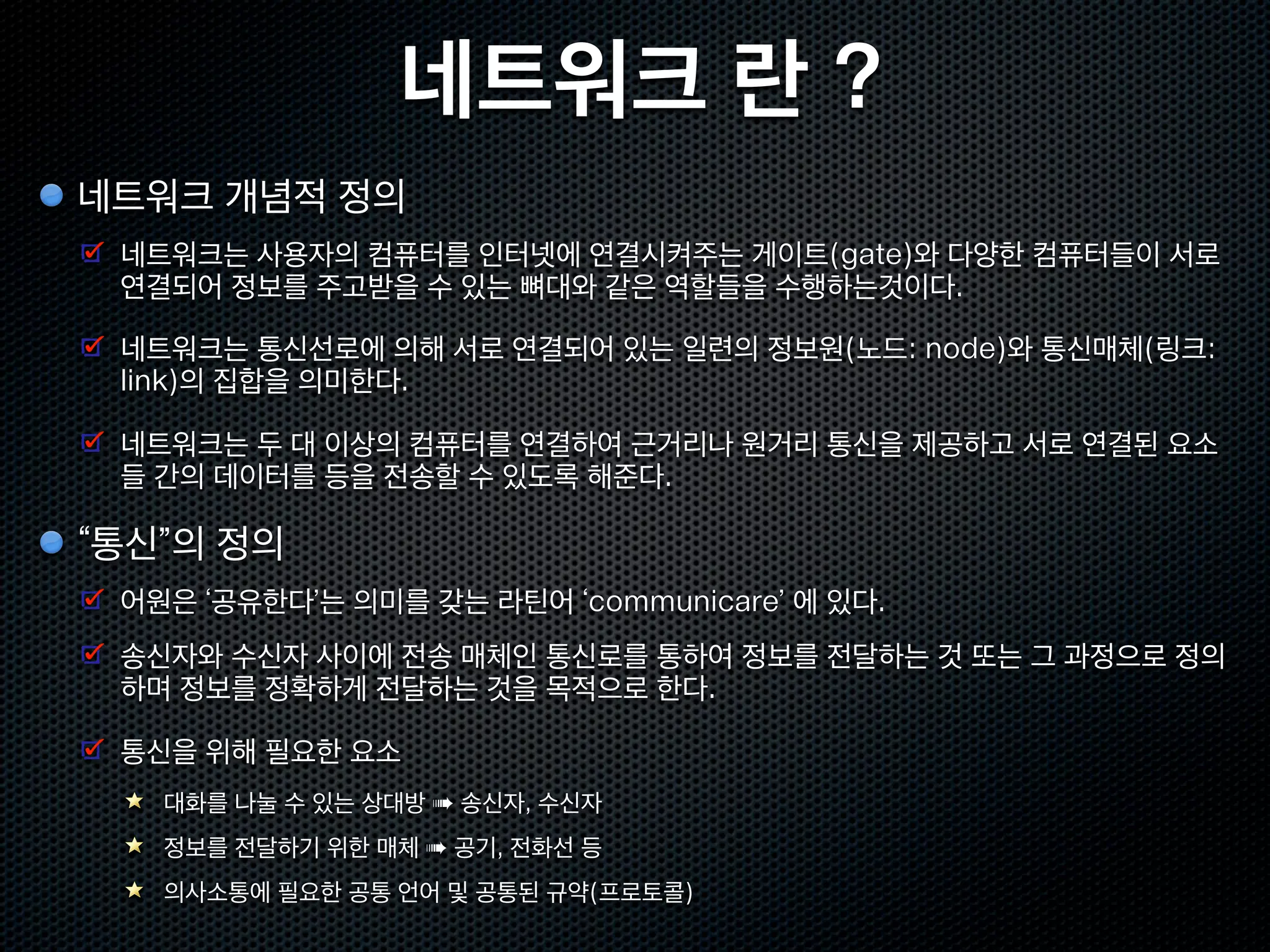 네트워크 란 ?
네트워크 개념적 정의
 네트워크는 사용자의 컴퓨터를 인터넷에 연결시켜주는 게이트(gate)와 다양한 컴퓨터들이 서로
 연결되어 정보를 주고받을 수 있는 뼈대와 같은 역할들을 수행하는것이다.

 네트워크는 통신선로에 의해 서로 연결되어 있는 일련의 정보원(노드: node)와 통신매체(링크:
 link)의 집합을 의미한다.

 네트워크는 두 대 이상의 컴퓨터를 연결하여 근거리나 원거리 통신을 제공하고 서로 연결된 요소
 들 간의 데이터를 등을 전송할 수 있도록 해준다.

“통신”의 정의
 어원은 ‘공유한다’는 의미를 갖는 라틴어 ‘communicare’ 에 있다.
 송신자와 수신자 사이에 전송 매체인 통신로를 통하여 정보를 전달하는 것 또는 그 과정으로 정의
 하며 정보를 정확하게 전달하는 것을 목적으로 한다.

 통신을 위해 필요한 요소
   대화를 나눌 수 있는 상대방 ➠ 송신자, 수신자
   정보를 전달하기 위한 매체 ➠ 공기, 전화선 등
   의사소통에 필요한 공통 언어 및 공통된 규약(프로토콜)
 