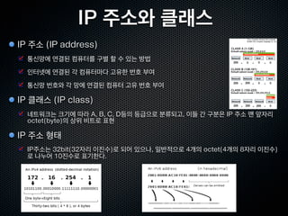 IP 주소와 클래스
IP 주소 (IP address)
  통신망에 연결된 컴퓨터를 구별 할 수 있는 방법
  인터넷에 연결된 각 컴퓨터마다 고유한 번호 부여
  통신망 번호와 각 망에 연결된 컴퓨터 고유 번호 부여

IP 클래스 (IP class)
  네트워크는 크기에 따라 A, B, C, D등의 등급으로 분류되고, 이들 간 구분은 IP 주소 맨 앞자리
  octet(byte)의 상위 비트로 표현

IP 주소 형태
  IP주소는 32bit(32자리 이진수)로 되어 있으나, 일반적으로 4개의 octet(4개의 8자리 이진수)
  로 나누어 10진수로 표기한다.
 