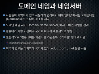 도메인 네임과 네임서버
사람들이 기억하기 쉽고 사용하기 편리하기 위해 인터넷에서는 도메인네임
(Name)이라는 또 다른 주소를 제공.
도메인 네임 서버(Domain Name Server)에서 도메인 네임을 관리
컴퓨터가 속한 기관이나 국가에 따라서 계층적으로 형성
일반적으로 “컴퓨터이름.기관이름.기관종류.국가이름” 형태로 사용.
 multi.hansung.ac.kr , xguru.net

미국의 경우는 마지막에 국가가 없이 .edu , .com , .net 등을 사용
 