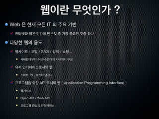 웹이란 무엇인가 ?
Web 은 현재 모든 IT 의 주요 기반
 인터넷과 웹은 인간이 만든것 중 가장 중요한 것중 하나

다양한 웹의 용도
 웹사이트 : 포털 / SNS / 검색 / 쇼핑 ..

   서버한대부터 수천/수만대의 서버까지 구성

 유저 인터페이스로서의 웹

   스마트 TV , 프린터 냉장고

 프로그램을 위한 API 로서의 웹 ( Application Programming Interface )

   웹서비스

   Open API / Web API

   프로그램 중심의 인터페이스
 