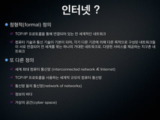 인터넷 ?
정형적(formal) 정의
 TCP/IP 프로토콜을 통해 연결되어 있는 전 세계적인 네트워크

 컴퓨터 기술과 통신 기술이 기본이 되어, 각기 다른 기관에 의해 다른 목적으로 구성된 네트워크들
 이 서로 연결되어 전 세계를 묶는 하나의 거대한 네트워크로, 다양한 서비스를 제공하는 지구촌 네
 트워크

또 다른 정의
 세계 최대 컴퓨터 통신망 (interconnected network Æ Internet)

 TCP/IP 프로토콜을 사용하는 세계적 규모의 컴퓨터 통신망

 통신망 들의 통신망(network of networks)

 정보의 바다

 가상의 공간(cyber space)
 