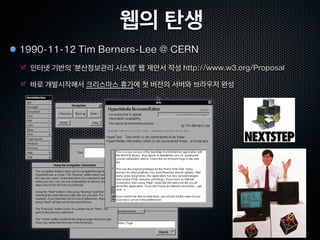 웹의 탄생
1990-11-12 Tim Berners-Lee @ CERN
  인터넷 기반의 ‘분산정보관리 시스템’ 웹 제안서 작성 http://www.w3.org/Proposal

  바로 개발시작해서 크리스마스 휴가에 첫 버전의 서버와 브라우저 완성
 