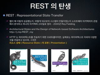 REST 의 탄생
REST : Representational State Transfer
  웹이 왜 이렇게 성공했는지, 어떻게 대규모의 시스템이 만들어졌는지 소프트웨어 아키텍처의 관점
  에서 분석하고 하나의 아키텍쳐 스타일로 정리 - 2000년 Roy Fielding

  Architectural Styles and the Design of Network-based Software Architectures
  http://j.mp/REST_roy

  HTTP 는 하이퍼텍스트를 전송하기 위한 프로토콜이지만, 실제로는 하이퍼텍스트 이외의 다양한
  것을 전송하고 있으며, 그것은
  리소스 상태 ( Resource State ) 의 표현 ( Presentation )
 