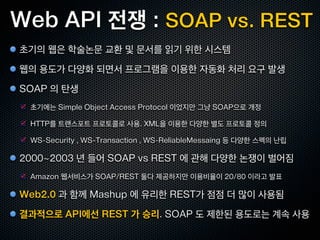 Web API 전쟁 : SOAP vs. REST
초기의 웹은 학술논문 교환 및 문서를 읽기 위한 시스템
웹의 용도가 다양화 되면서 프로그램을 이용한 자동화 처리 요구 발생
SOAP 의 탄생
 초기에는 Simple Object Access Protocol 이었지만 그냥 SOAP으로 개정

 HTTP를 트랜스포트 프로토콜로 사용. XML을 이용한 다양한 별도 프로토콜 정의

 WS-Security , WS-Transaction , WS-ReliableMessaing 등 다양한 스펙의 난립

2000~2003 년 들어 SOAP vs REST 에 관해 다양한 논쟁이 벌어짐
 Amazon 웹서비스가 SOAP/REST 둘다 제공하지만 이용비율이 20/80 이라고 발표

Web2.0 과 함께 Mashup 에 유리한 REST가 점점 더 많이 사용됨
결과적으로 API에선 REST 가 승리. SOAP 도 제한된 용도로는 계속 사용
 