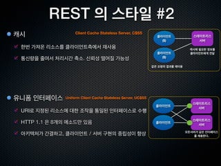 REST, 웹의 아키텍처 스타일
REST 는 아키텍처 가 아닌 ‘아키텍처 스타일’
아키텍처 스타일은 ‘아키텍처 패턴’ 이라고도 하며, 복수의 아키텍처의 공통
된 성질,양식,규정 혹은 독특한 방식을 가리킴
 MVC (Model - View - Controller ) , Pipe and Filter , Event System 등

 시스템의 아키텍처를 결정할 때 나침반이 되는 것이 ‘아키텍처 스타일’

REST는 클라이언트/서버에서 파생되었으며, 몇가지 제약을 추가한 것


      추상화 레벨                               웹 에서의 예
 아키텍처 스타일              REST
 아키텍처                  브라우저, 서버, 프록시, HTTP, URI, HTML
 구현                    Apache, Firefox, Internet Explorer
 