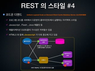 REST 의 스타일 #1
클라이언트 / 서버                           Client Server, CS
                                                              클라이언트               서버

  웹은 HTTP 프로토콜을 이용하여 클라이언트와 서버가 통신
                                                           유저 인터페이스 담당        데이터 스토리지 담당

  Request / Response 모델

  클라이언트 = 멀티 플랫폼 , 서버는 = 복수서버로 증설가능




Stateless 서버              Client Stateless Server, CSS
                                                                                스테이트리스
                                                              클라이언트
                                                                                  서버
  클라이언트의 애플리케이션 상태를 서버에서 관리하지 않음
                                                                             클라이언트의 애플리케이션
                                                                              상태를 관리하지 않는다.
  서버의 구현이 간략화 됨.                                              클라이언트


  많이들 쓰는 “Cookie 를 사용한 세션관리”는 이에 위배됨                     요청마다 모든 정보를 송신한다.
 