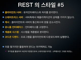 REST 의 스타일 #2
캐시                 Client Cache Stateless Server, C$SS
                                                               클라이언트             스테이트리스
                                                                 ($)               서버

 한번 가져온 리소스를 클라이언트측에서 재사용                                                       캐시에 필요한 정보를
                                                               클라이언트            클라이언트에게 전달
                                                                 ($)
 통신량을 줄여서 처리시간 축소. 신뢰성 떨어질 가능성
                                                             같은 요청의 결과를 재이용




유니폼 인터페이스     Uniform Client Cache Stateless Server, UC$SS
                                                                                 스테이트리스
                                                               클라이언트
                                                                                   서버
 URI로 지정된 리소스에 대한 조작을 통일된 인터페이스로 수행
                                                                                 스테이트리스
 HTTP 1.1 은 8개의 메소드만 있음                                        클라이언트
                                                                                   서버

                                                                              모든서버가 같은 인터페이스
 아키텍처가 간결하고, 클라이언트 / 서버 구현의 중립성이 향상                                               를 채용한다.
 