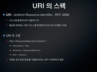 REST 의 스타일 #4
코드온 디맨드          Uniform Layered Code on Demand Client Cache Stateless Server, ULCODC$SS


 프로그램 코드를 서버에서 다운받아 클라이언트에서 실행하는 아키텍쳐 스타일

 Javascript , Flash , Java 애플릿 등

 애플리케이션 프로토콜의 가시성은 저하될수 있음

 HTML5 와 함께 Javascript 가 더욱 중요해 지고 있음

                                스테이트리스
              클라이언트
                                  서버

                             인터페이스가 다른 레거시 시
                             스템에 접속할수 있게 한다.



                                                             스테이트리스
                                                               서버


              클라이언트               프록시
                                                             스테이트리스
                                                               서버

                      서버가 제공하는 코드를 클라이언트에서 실행
 