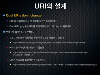 URI 의 스펙
URI : Uniform Resource Identifier , RFC 3986
  리소스를 통일적으로 식별하는 ID

  웹상에 존재하는 모든 리소스를 한결같은 방식으로 보여줄수 있음



URI 의 구문
  http://blog.example.com/entries/1

    URI Scheme : http

    Hostname : blog.examples.com

    Path : /entries/1

  유일한 호스트명/경로를 사용함으로써, URI 가 중복되지 않음
 