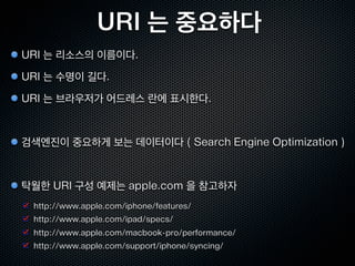 URI와 문자
URI 에 쓸수 있는 문자
 알파벳 : A-Za-z

 숫자 : 0-9

 예약문자 : ; | / | ? | : | @ |  | = | + | $ | ,

 비예약문자 : - | _ | . | ! | ~ | * | ' | ( | )

% 인코딩
 허용하지 않는 문자들을 URI에 사용할때 인코딩 하는 방식

 http://ko.wikipedia.org/wiki/가 ➠ http://ko.wikipedia.org/wiki/%EA%B0%80

 % ➠ %25 , Space = %20 ,

URI 길이제한
 스펙상 제한은 없으나, 구현상 제한이 존재. IE는 2038 바이트 제한
 