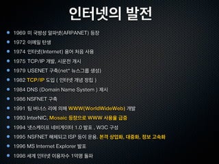 인터넷의 발전
1969 미 국방성 알파넷(ARPANET) 등장
1972 이메일 탄생
1974 인터넷(Internet) 용어 처음 사용
1975 TCP/IP 개발, 시운전 개시
1979 USENET 구축(net* 뉴스그룹 생성)
1982 TCP/IP 도입 ( 인터넷 개념 정립 )
1984 DNS (Domain Name System ) 제시
1986 NSFNET 구축
1991 팀 버너스 리에 의해 WWW(WorldWideWeb) 개발
1993 InterNIC, Mosaic 등장으로 WWW 사용율 급증
1994 넷스케이프 네비게이터 1.0 발표 , W3C 구성
1995 NSFNET 해체되고 ISP 등이 운용. 본격 상업화, 대중화, 정보 고속화
1996 MS Internet Explorer 발표
1998 세계 인터넷 이용자수 1억명 돌파
 