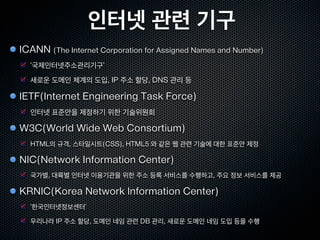 인터넷 관련 기구
ICANN (The Internet Corporation for Assigned Names and Number)
  ‘국제인터넷주소관리기구’
  새로운 도메인 체계의 도입, IP 주소 할당, DNS 관리 등

IETF(Internet Engineering Task Force)
  인터넷 표준안을 제정하기 위한 기술위원회

W3C(World Wide Web Consortium)
  HTML의 규격, 스타일시트(CSS), HTML5 와 같은 웹 관련 기술에 대한 표준안 제정

NIC(Network Information Center)
  국가별, 대륙별 인터넷 이용기관을 위한 주소 등록 서비스를 수행하고, 주요 정보 서비스를 제공

KRNIC(Korea Network Information Center)
  ‘한국인터넷정보센터’

  우리나라 IP 주소 할당, 도메인 네임 관련 DB 관리, 새로운 도메인 네임 도입 등을 수행
 