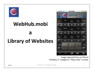      	
  	
  	
  	
  



   WebHub.mobi	
  
             	
  
                        	
  



            a	
         	
  



Library	
  of	
  Websites	
  
                    	
  
                    	
  
                                                                                              Image	
  captured	
  from	
  an	
  iPhone	
  
                                                                        “US	
  News	
  1”	
  category	
  in	
  “News	
  Hub”	
  is	
  acIve	
  

4/2012	
                                ©	
  Yuvee,	
  Inc.	
  	
  All	
  rights	
  reserved.	
                                       1	
  
 