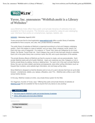Yuvee, Inc. announces “WebHub.mobi is a Library of Websites”...              http://www.webwire.com/ViewPressRel_print.asp?SESSIONI...




            Yuvee, Inc. announces “WebHub.mobi is a Library
            of Websites”
            www.WebHub.mobi offers free public and private libraries of websites that are
            available for free to anyone. The libraries use a powerful, easy-to-use cataloging
            user interface that works on smartphones, laptops, tablets, etc.

            WEBWIRE – Wednesday, August 22, 2012

            Yuvee announces that its cloud application www.webhub.mobi offers a public library of websites
            accessible for free to anyone, and, also, free, private libraries of websites.

            The public library of websites at WebHub is organized according to a Hub and Category cataloging
            system. Each Hub relates to a type of website, such as news, travel, shopping, social, search, etc.
            Each Hub has a set of Categories. For instance, in “Travel” Hub, there are Categories for Air Lines,
            Hotels, Car Rental, Travel Portal, etc. Each Category has a set of Links that open directly to websites.
            Each Link in the public library has a common name, the URL and a quick description of the website.

            The private libraries offered at WebHub are free for anyone to create, and are personalizable. Each
            private WebHub starts with all of public WebHub. Users can customize any Hub, Category or Link in
            his/her private library by adding, moving or deleting them. For each Link in the user’s private WebHub
            library, the user can store related usernames and passwords, store other surfing information (such as
            frequent flyer numbers, extra website login information, etc) and keep surfing notes.

            Since WebHub is designed so that the libraries work on any of a user’s devices that have an up-to-date
            browser - smartphones, tablets, pcs, laptops, eReaders, even TVs – WebHub also unifies a user’s Web
            across his/her devices.

            In this way, WebHub creates an entire, very simple library system for the Web.

            Tim Higginson, founder of Yuvee, says: “Offering free public and private libraries of websites at
            WebHub.mobi that are available for free to anyone from any device is very exciting.”



                   RELATED LINKS

                 The home page for WebHub’s public and private libraries of websites
                 videos, white papers and more about WebHub


            WebWireID160128


                CONTACT INFORMATION

              Tim Higginson




1 of 2                                                                                                                 8/22/12 4:34 PM
 