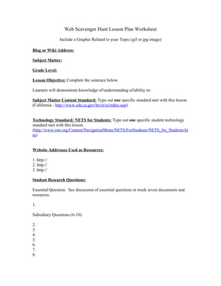 Web Scavenger Hunt Lesson Plan Worksheet

               Include a Graphic Related to your Topic (gif or jpg image)

Blog or Wiki Address:

Subject Matter:

Grade Level:

Lesson Objective: Complete the sentence below.

Learners will demonstrate knowledge of/understanding of/ability to:

Subject Matter Content Standard: Type out one specific standard met with this lesson.
(California - http://www.cde.ca.gov/be/st/ss/index.asp).


Technology Standard: NETS for Students: Type out one specific student technology
standard met with this lesson.
(http://www.iste.org/Content/NavigationMenu/NETS/ForStudents/NETS_for_Students.ht
m)


Website Addresses Used as Resources:

1. http://
2. http://
3. http://

Student Research Questions:

Essential Question: See discussion of essential questions in week seven documents and
resources.

1.

Subsidiary Questions (6-10):

2.
3.
4.
5.
6.
7.
8.
 