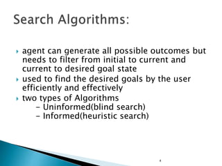  agent can generate all possible outcomes but
needs to filter from initial to current and
current to desired goal state
 used to find the desired goals by the user
efficiently and effectively
 two types of Algorithms
- Uninformed(blind search)
- Informed(heuristic search)
4
 