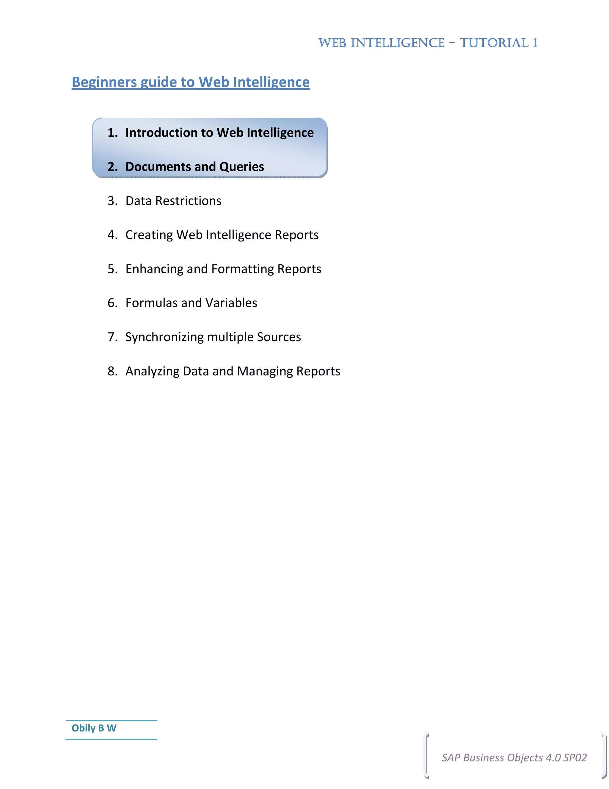 WEB INTELLIGENCE – TUTORIAL 1


Beginners guide to Web Intelligence


       1. Introduction to Web Intelligence

       2. Documents and Queries

       3. Data Restrictions

       4. Creating Web Intelligence Reports

       5. Enhancing and Formatting Reports

       6. Formulas and Variables

       7. Synchronizing multiple Sources

       8. Analyzing Data and Managing Reports




Obily B W

                                                             SAP Business Objects 4.0 SP02
 