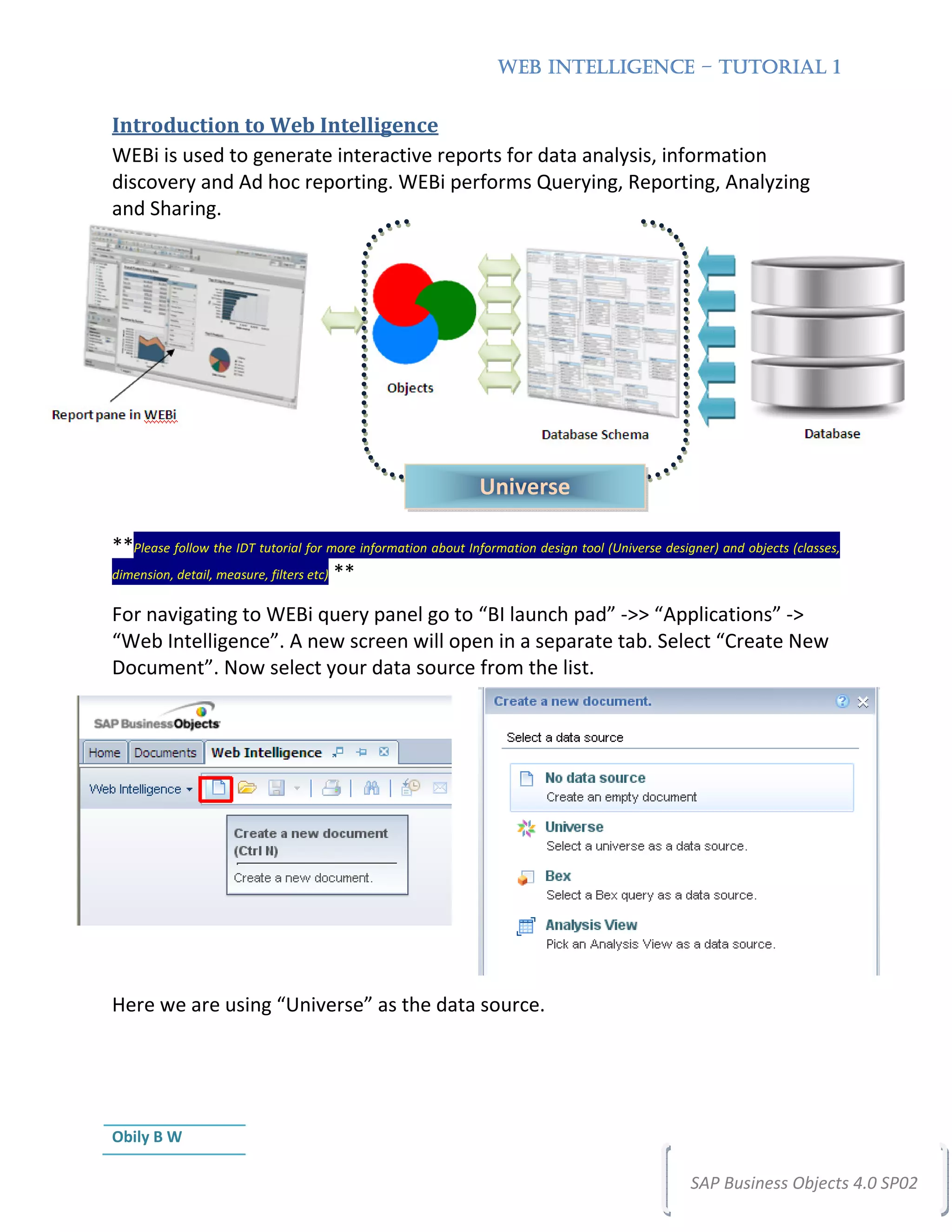 WEB INTELLIGENCE – TUTORIAL 1


Introduction to Web Intelligence
WEBi is used to generate interactive reports for data analysis, information
discovery and Ad hoc reporting. WEBi performs Querying, Reporting, Analyzing
and Sharing.




                                                               Universe

**Please follow the IDT tutorial for more information about Information design tool (Universe designer) and objects (classes,
dimension, detail, measure, filters etc) **


For navigating to WEBi query panel go to “BI launch pad” ->> “Applications” ->
“Web Intelligence”. A new screen will open in a separate tab. Select “Create New
Document”. Now select your data source from the list.




Here we are using “Universe” as the data source.




Obily B W

                                                                                                   SAP Business Objects 4.0 SP02
 