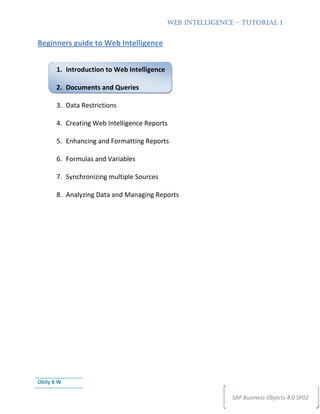 WEB INTELLIGENCE – TUTORIAL 1


Beginners guide to Web Intelligence


       1. Introduction to Web Intelligence

       2. Documents and Queries

       3. Data Restrictions

       4. Creating Web Intelligence Reports

       5. Enhancing and Formatting Reports

       6. Formulas and Variables

       7. Synchronizing multiple Sources

       8. Analyzing Data and Managing Reports




Obily B W

                                                             SAP Business Objects 4.0 SP02
 
