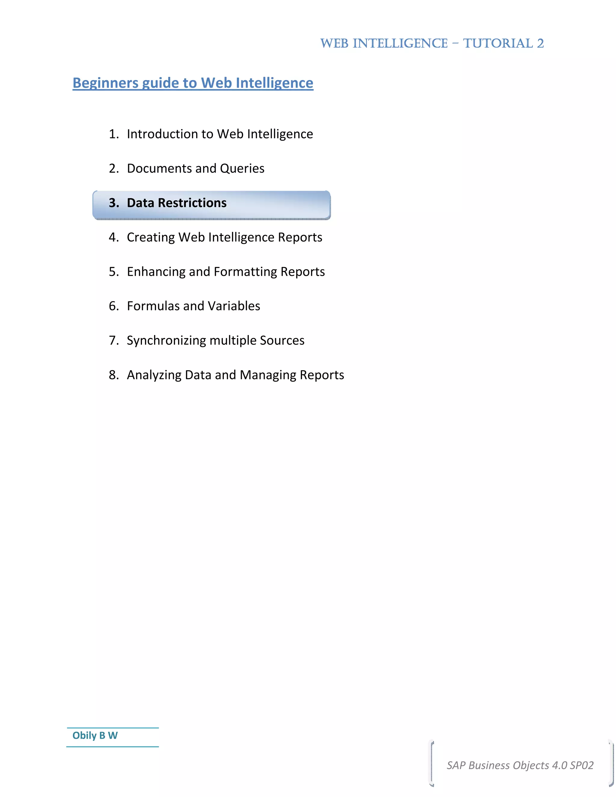 WEB INTELLIGENCE – TUTORIAL 2


Beginners guide to Web Intelligence


       1. Introduction to Web Intelligence

       2. Documents and Queries

       3. Data Restrictions

       4. Creating Web Intelligence Reports

       5. Enhancing and Formatting Reports

       6. Formulas and Variables

       7. Synchronizing multiple Sources

       8. Analyzing Data and Managing Reports




Obily B W

                                                             SAP Business Objects 4.0 SP02
 