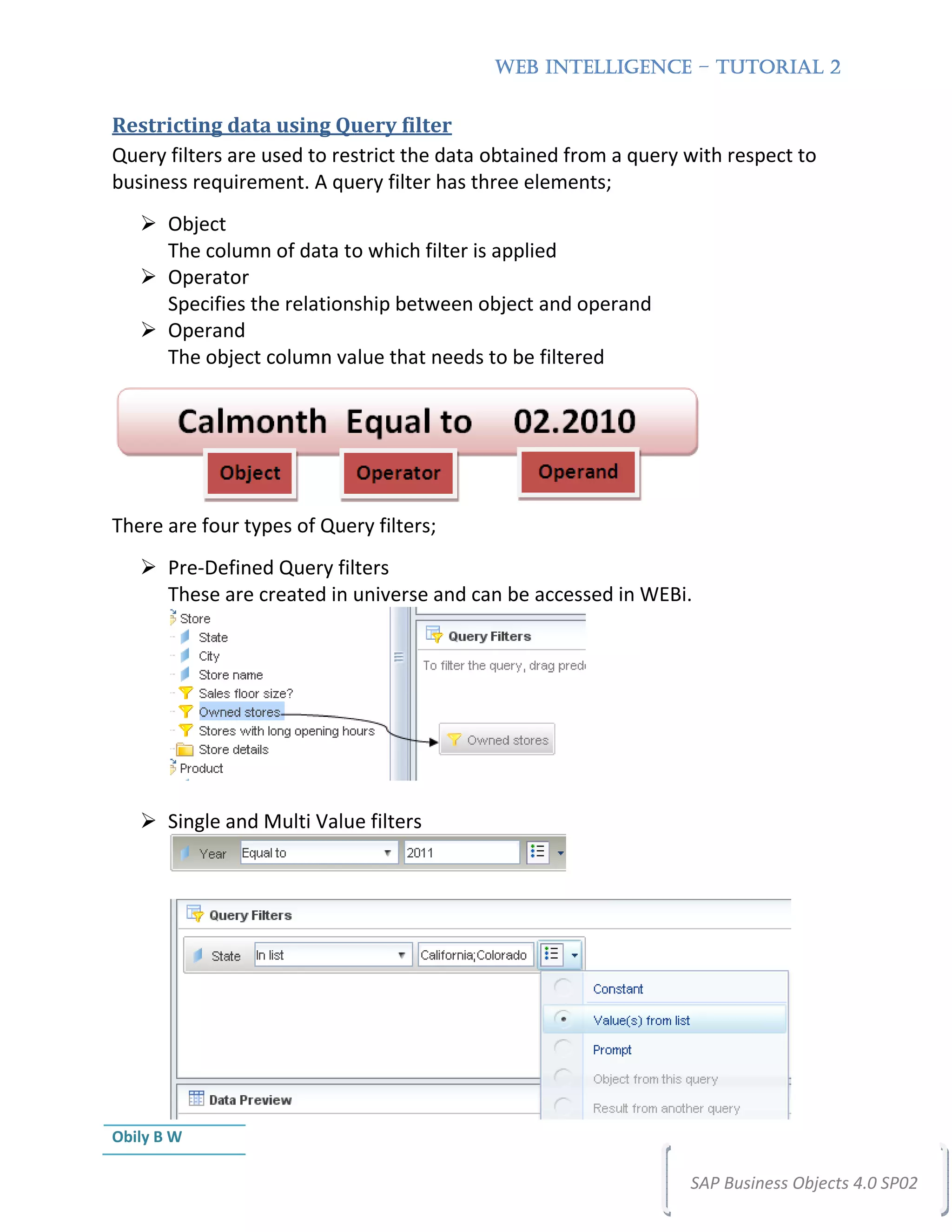 WEB INTELLIGENCE – TUTORIAL 2


Restricting data using Query filter
Query filters are used to restrict the data obtained from a query with respect to
business requirement. A query filter has three elements;
       Object
       The column of data to which filter is applied
       Operator
       Specifies the relationship between object and operand
       Operand
       The object column value that needs to be filtered




There are four types of Query filters;
       Pre-Defined Query filters
       These are created in universe and can be accessed in WEBi.




       Single and Multi Value filters




Obily B W

                                                                  SAP Business Objects 4.0 SP02
 