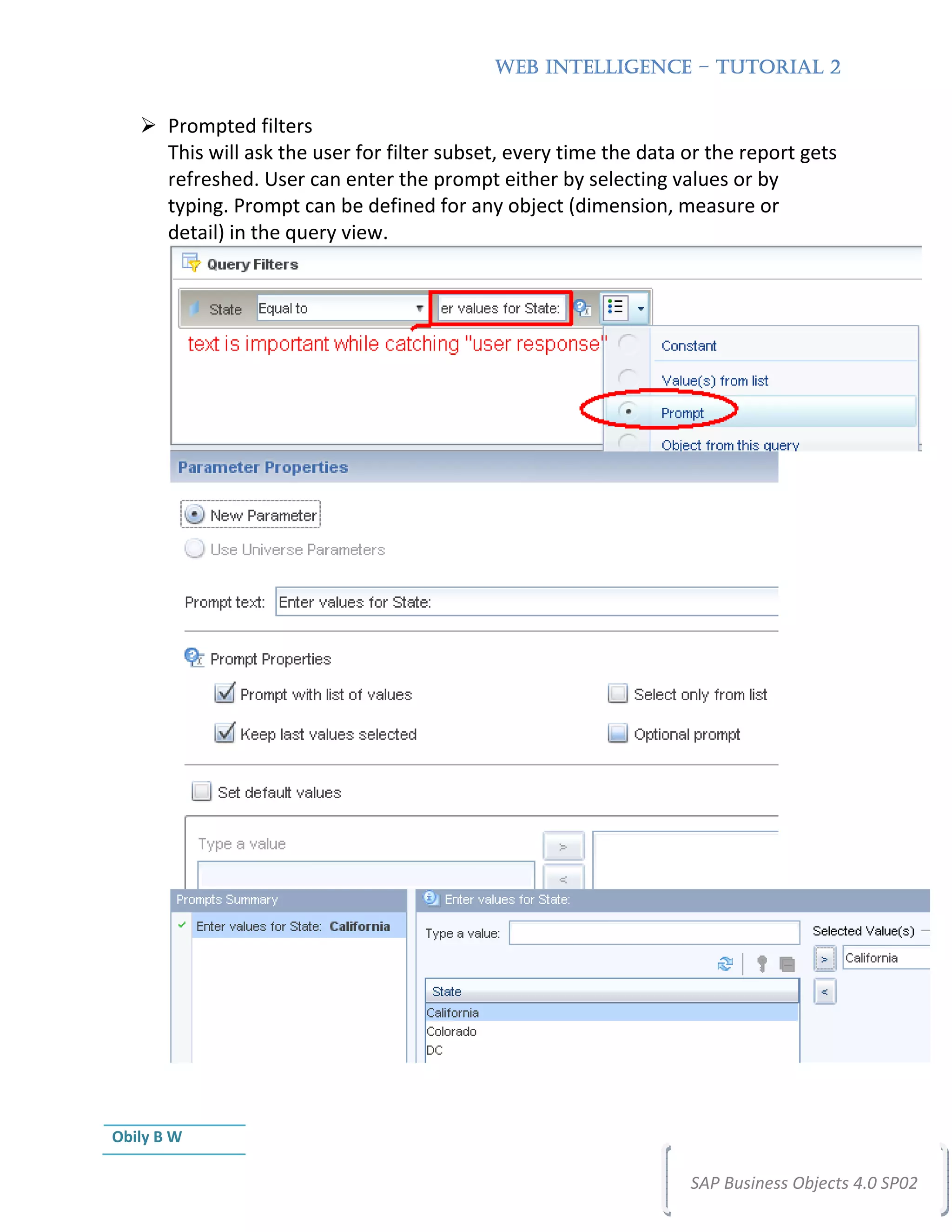 WEB INTELLIGENCE – TUTORIAL 2


       Prompted filters
       This will ask the user for filter subset, every time the data or the report gets
       refreshed. User can enter the prompt either by selecting values or by
       typing. Prompt can be defined for any object (dimension, measure or
       detail) in the query view.




Obily B W

                                                                     SAP Business Objects 4.0 SP02
 