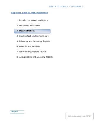 WEB INTELLIGENCE – TUTORIAL 2


Beginners guide to Web Intelligence


       1. Introduction to Web Intelligence

       2. Documents and Queries

       3. Data Restrictions

       4. Creating Web Intelligence Reports

       5. Enhancing and Formatting Reports

       6. Formulas and Variables

       7. Synchronizing multiple Sources

       8. Analyzing Data and Managing Reports




Obily B W

                                                             SAP Business Objects 4.0 SP02
 