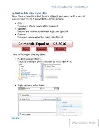 WEB INTELLIGENCE – TUTORIAL 2


Restricting data using Query filter
Query filters are used to restrict the data obtained from a query with respect to
business requirement. A query filter has three elements;
       Object
       The column of data to which filter is applied
       Operator
       Specifies the relationship between object and operand
       Operand
       The object column value that needs to be filtered




There are four types of Query filters;
       Pre-Defined Query filters
       These are created in universe and can be accessed in WEBi.




       Single and Multi Value filters




Obily B W

                                                                  SAP Business Objects 4.0 SP02
 