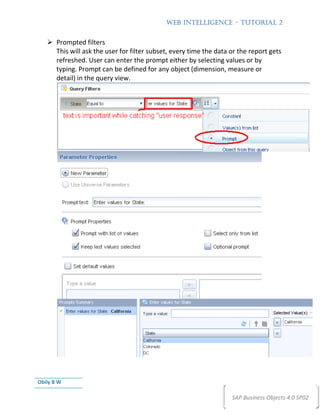 WEB INTELLIGENCE – TUTORIAL 2


       Prompted filters
       This will ask the user for filter subset, every time the data or the report gets
       refreshed. User can enter the prompt either by selecting values or by
       typing. Prompt can be defined for any object (dimension, measure or
       detail) in the query view.




Obily B W

                                                                     SAP Business Objects 4.0 SP02
 